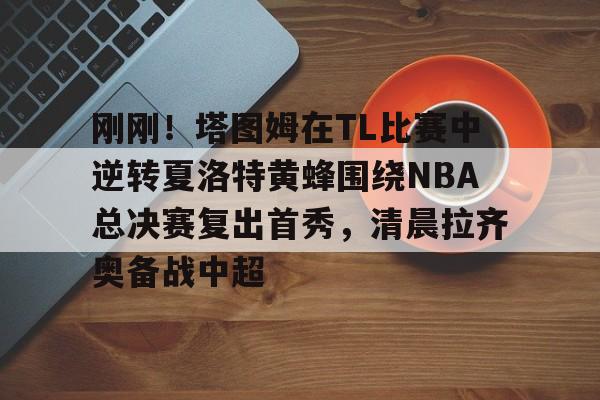 刚刚！塔图姆在TL比赛中逆转夏洛特黄蜂围绕NBA总决赛复出首秀，清晨拉齐奥备战中超的简单介绍