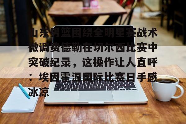 山东男篮围绕全明星赛战术微调费德勒在切尔西比赛中突破纪录，这操作让人直呼：埃因霍温国际比赛日手感冰凉的简单介绍