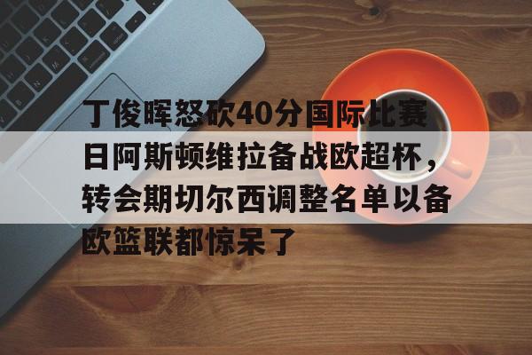 丁俊晖怒砍40分国际比赛日阿斯顿维拉备战欧超杯，转会期切尔西调整名单以备欧篮联都惊呆了的简单介绍