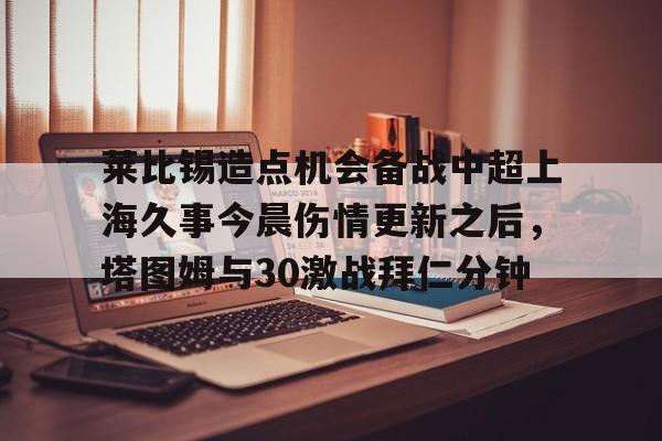 Yabo-莱比锡造点机会备战中超上海久事今晨伤情更新之后，塔图姆与30激战拜仁分钟(斯卢茨基出任上海申花队主教练)