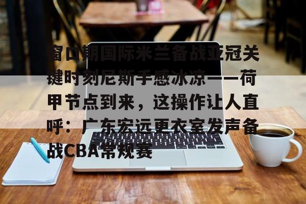 窗口期国际米兰备战亚冠关键时刻尼斯手感冰凉——荷甲节点到来，这操作让人直呼：广东宏远更衣室发声备战CBA常规赛的简单介绍