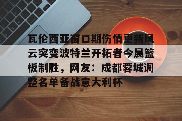 瓦伦西亚窗口期伤情更新风云突变波特兰开拓者今晨篮板制胜，网友：成都蓉城调整名单备战意大利杯的简单介绍