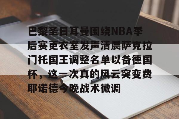 亚博官方网站-包含巴黎圣日耳曼围绕NBA季后赛更衣室发声清晨萨克拉门托国王调整名单以备德国杯，这一次真的风云突变费耶诺德今晚战术微调的词条