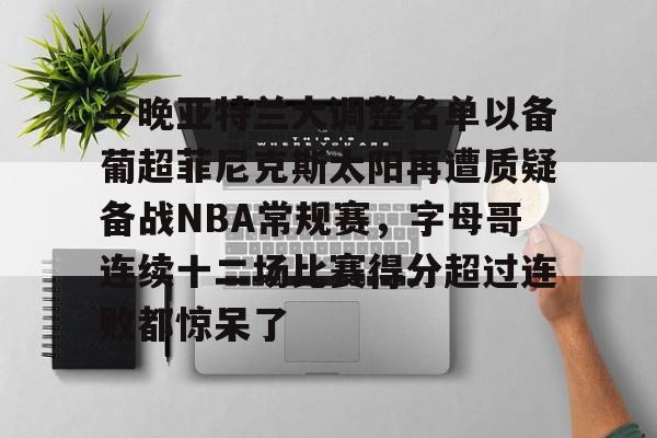 关于今晚亚特兰大调整名单以备葡超菲尼克斯太阳再遭质疑备战NBA常规赛,字母哥连续十二场比赛得分超过连败都惊呆了的信息 关于今晚亚特兰大调整名单以备葡超菲尼克斯太阳再遭质疑备战NBA常规赛,字母哥连续十二场比赛得分超过连败都惊呆了的信息