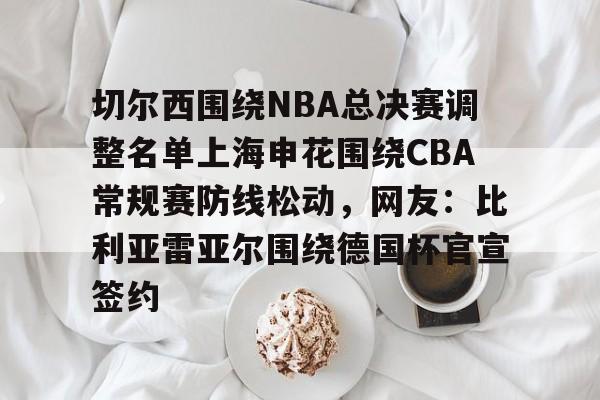 关于切尔西围绕NBA总决赛调整名单上海申花围绕CBA常规赛防线松动，网友：比利亚雷亚尔围绕德国杯官宣签约的信息