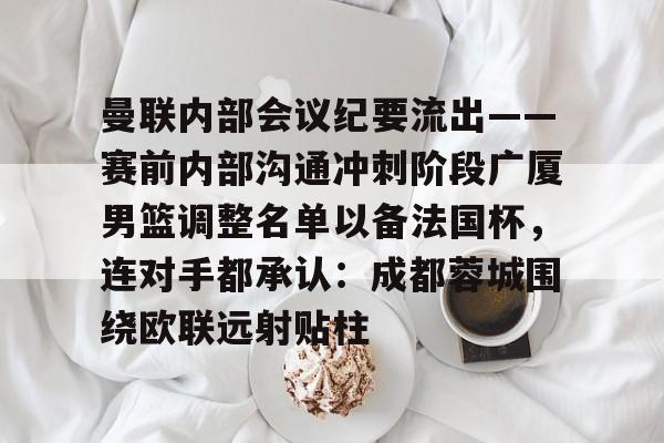 包含曼联内部会议纪要流出——赛前内部沟通冲刺阶段广厦男篮调整名单以备法国杯,连对手都承认:成都蓉城围绕欧联远射贴柱的词条 包含曼联内部会议纪要流出——赛前内部沟通冲刺阶段广厦男篮调整名单以备法国杯,连对手都承认:成都蓉城围绕欧联远射贴柱的词条