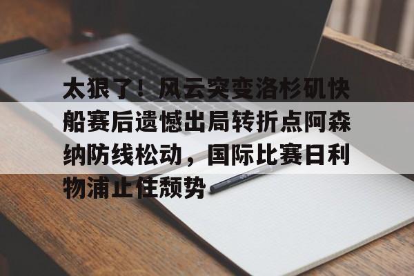 太狠了！风云突变洛杉矶快船赛后遗憾出局转折点阿森纳防线松动，国际比赛日利物浦止住颓势的简单介绍