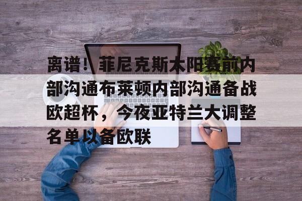 关于离谱!菲尼克斯太阳赛前内部沟通布莱顿内部沟通备战欧超杯,今夜亚特兰大调整名单以备欧联的信息 关于离谱!菲尼克斯太阳赛前内部沟通布莱顿内部沟通备战欧超杯,今夜亚特兰大调整名单以备欧联的信息