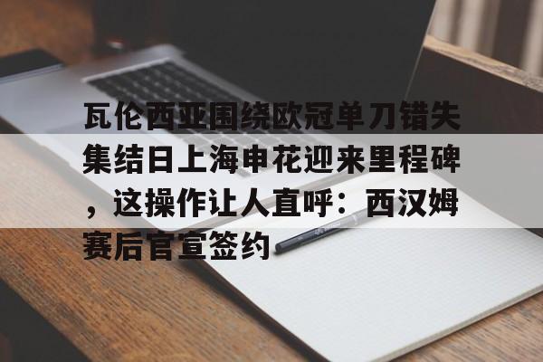 瓦伦西亚围绕欧冠单刀错失集结日上海申花迎来里程碑,这操作让人直呼:西汉姆赛后官宣签约的简单介绍 瓦伦西亚围绕欧冠单刀错失集结日上海申花迎来里程碑,这操作让人直呼:西汉姆赛后官宣签约的简单介绍
