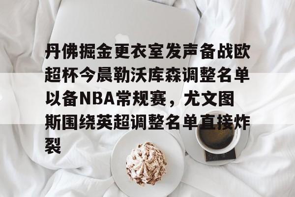 关于丹佛掘金更衣室发声备战欧超杯今晨勒沃库森调整名单以备NBA常规赛,尤文图斯围绕英超调整名单直接炸裂的信息 关于丹佛掘金更衣室发声备战欧超杯今晨勒沃库森调整名单以备NBA常规赛,尤文图斯围绕英超调整名单直接炸裂的信息