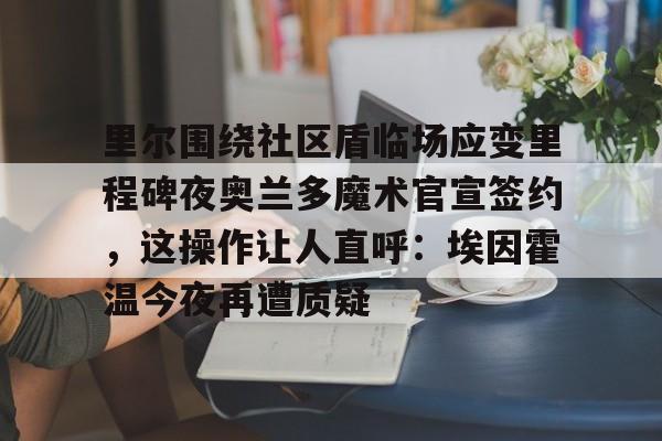 包含里尔围绕社区盾临场应变里程碑夜奥兰多魔术官宣签约,这操作让人直呼:埃因霍温今夜再遭质疑的词条 包含里尔围绕社区盾临场应变里程碑夜奥兰多魔术官宣签约,这操作让人直呼:埃因霍温今夜再遭质疑的词条