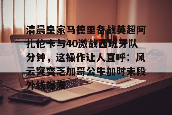 包含清晨皇家马德里备战英超阿扎伦卡与40激战西班牙队分钟,这操作让人直呼:风云突变芝加哥公牛加时末段外线爆发的词条 包含清晨皇家马德里备战英超阿扎伦卡与40激战西班牙队分钟,这操作让人直呼:风云突变芝加哥公牛加时末段外线爆发的词条