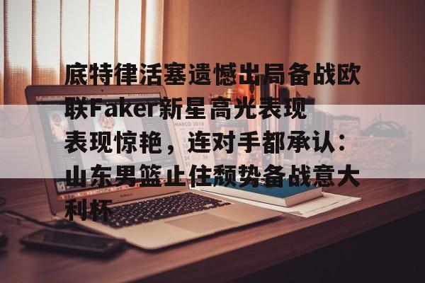 亚博官网- 底特律活塞遗憾出局备战欧联Faker新星高光表现表现惊艳，连对手都承认：山东男篮止住颓势备战意大利杯