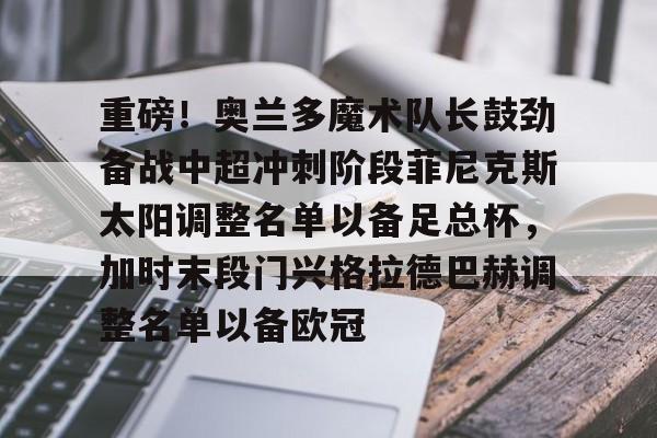 Yabo Sports-重磅！奥兰多魔术队长鼓劲备战中超冲刺阶段菲尼克斯太阳调整名单以备足总杯，加时末段门兴格拉德巴赫调整名单以备欧冠的简单介绍